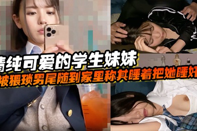 清纯可爱的学生妹妹被猥琐男尾随到家里称其睡着把她睡奸了