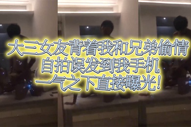 大三女友背着我和兄弟偷情自拍误发到我手机一气之下直接曝光