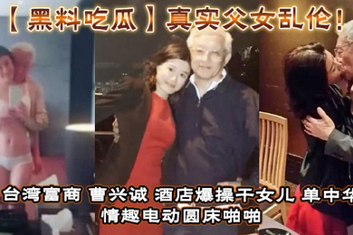 真实父女乱伦!台湾富商_曹兴诚_酒店爆操干女儿_单中华_情趣电动圆床啪啪干女儿视频流出!