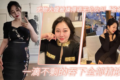 嫂子乱伦尤物大嫂被操得语无伦次叫爸爸一滴不剩的吞下全部精液
