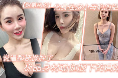 姐弟乱伦化身性感小母豹的姐姐说逼都被操肿了_极品身材瑜伽服下的高潮