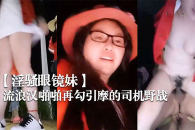 淫骚眼镜妹带着两个一块打工的姐妹广场和神经病流浪汉啪啪再勾引摩的司机野战