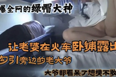 黑料火爆全网的国内绿帽大神_让老婆在火车卧铺勾引旁边的大爷真牛逼