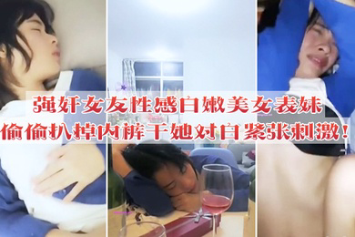 强奸女友性感白嫩美女表妹失恋后来我家喝酒哭诉趁女友不在她又喝醉偷偷扒掉内裤干她没插几下醒了拼命反抗对白紧张刺激