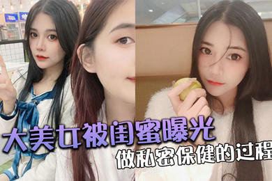 大美.女被.闺蜜曝光做.私密保.健的过.程