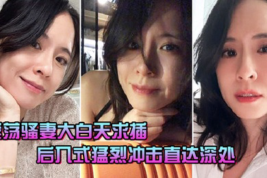 淫荡骚妻大白天求插_后入式猛烈冲击直达深处