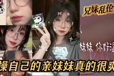 原创24分钟视频我和亲妹妹操自己的亲妹妹真的很爽