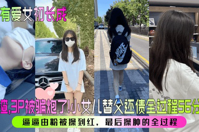 家有爱女初长成人渣3P被骗炮了小女儿替父还债全过程56分钟逼逼由粉被操到红最后操肿的全过程