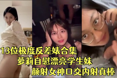 反差婊合集13位极度反差婊合集萝莉自慰漂亮学生妹颜射女神口交内射真棒