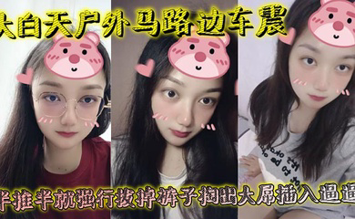 大白天户外马路边车震,半推半就强行拔掉裤子掏出大屌插入逼逼,瞬间老实挨