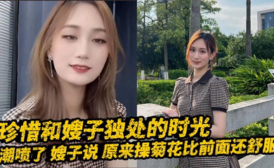 珍惜和嫂子独处的时光_潮喷了_嫂子说_原来操菊花比前面还舒服