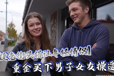 捷克街头搭讪年轻情侣重金买下男子女友操逼还要求男友站在一边观看这体验绝对爽歪歪了吧