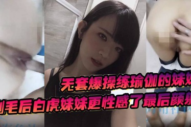 无套爆操练瑜伽的妹妹剃毛后白虎妹妹更性感了最后颜射