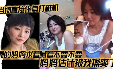 当场直接化身打桩机，操的妈妈求着喊着不要不要，妈妈估计被我操爽了
