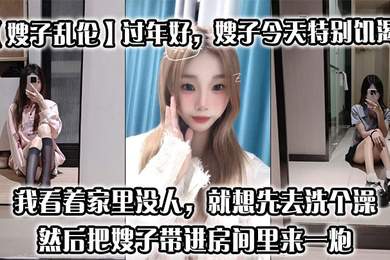过年好，嫂子今天特别饥渴，我刚回到家，她就拉着我说她下面痒，我看着家里没人，就想先去洗个澡，然后把嫂子带进房间里来一炮