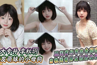 大专升 李秋玥 短发萌妹的小母狗,跟闺蜜经常出去旅游,出轨闺蜜男友被男友发现