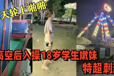 游乐场摩天轮上啪啪高空后入操18岁学生嫩妹视角独特超刺激