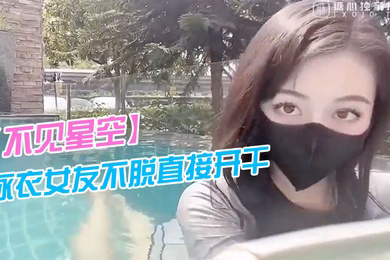 不见星空泳衣女友不脱直接开干_激情死水库_被插的太爽肉棒裹出白浆_后入爆怼缴射