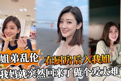 姐弟乱伦在厨房后入我姐我妈就突然回来了做个爱太难了