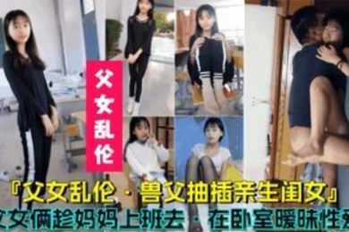 父女乱伦兽父抽插亲生闺女父女俩趁妈妈上班时在卧室暧昧性爱