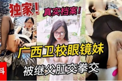 独家黑料真实档案广西卫校眼镜妹被继父肛交拳交