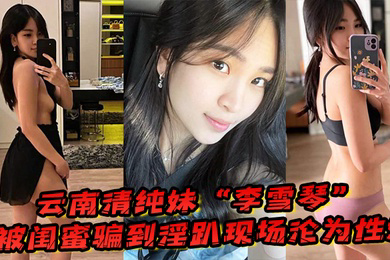 云南清纯妹李雪琴被闺蜜骗到淫趴现场刚开始拘束到最后彻底沦为性奴