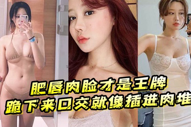 肥唇肉脸才是王牌跪下来口交就像插进肉堆忍不住想把她操烂