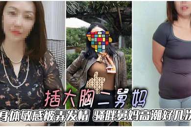 插大胸二舅妈，身体敏感被弄发情，骚胖舅妈高潮好几次