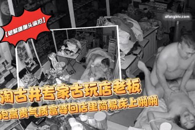 破解摄像头偷拍淘古井专家古玩店老板又泡了个高贵气质富婆回店里简易床上啪啪