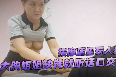 游客探花按摩店里玩人妻大胸姐姐缺钱就听话口交舔硬了插逼逼女上位服务真周到