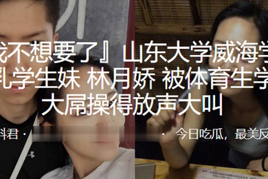 山东大学威海学院巨乳学生妹林月娇被体育生学长大屌操得放声大叫
