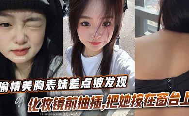 偷情美胸表妹差点被发现,化妆镜前抽插,把她按在窗台上的时候真是绝了