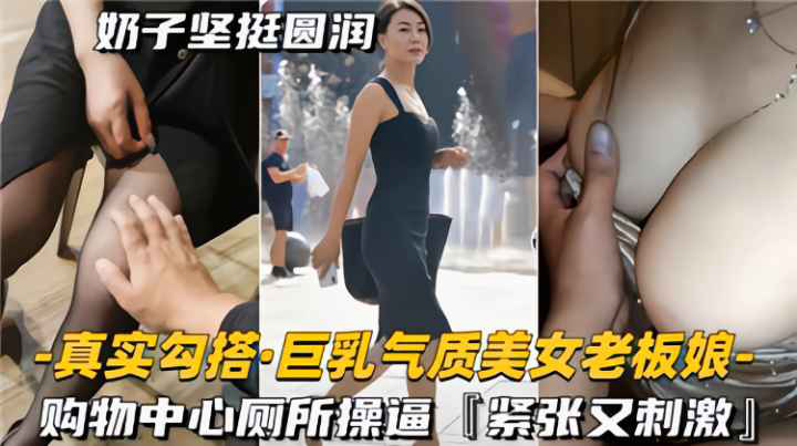 真实勾搭巨乳气质美女老板娘,购物中心厕所操逼,紧致又刺激