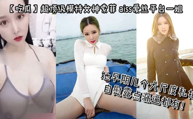 超顶级模特女神索菲,aiss爱丝平台一姐,摄影师手中流出,她早期几个大尺度私拍,自慰露点漏逼都有!