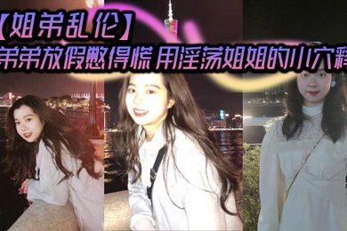 弟弟放假憋得慌 用淫荡姐姐的小穴释放