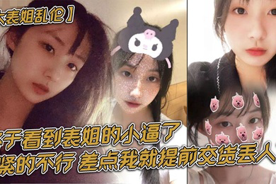 大表姐乱伦终于看到表姐的小逼了紧的不行差点我就提前交货丢人了
