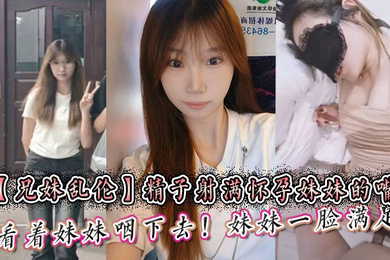 精子射满怀孕妹妹的嘴然后看着妹妹咽下去！妹妹一脸满足