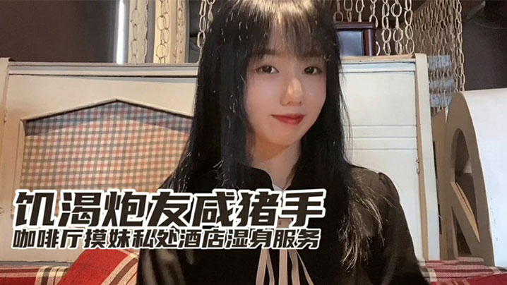 『小桃』出品饥渴炮友咸猪手咖啡厅开摸酒店湿身服务