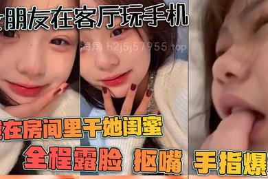 女朋友在客厅玩手机我在房间里干她闺蜜全程露脸抠嘴手指爆菊