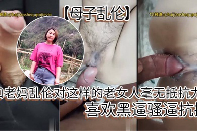 和老妈乱伦对这样的老女人毫无抵抗力,喜欢黑逼骚逼抗操。