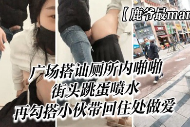 鹿爷最man广场搭讪厕所内啪啪街头跳蛋喷水再勾搭小伙带回住处做爱