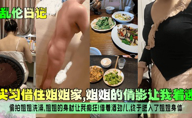 实习借住姐姐家,姐姐的倩影让我着迷!偷拍姐姐洗澡,姐姐的身材让我痴狂!借着酒劲儿,终于进入了姐姐身体!