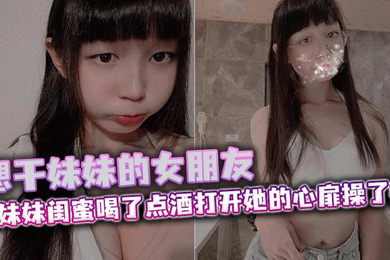 想干妹妹的女朋友,跟妹妹闺蜜喝了点酒打开她的心扉操了她