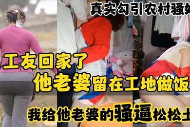 真实勾引农村骚妇工友回家了_他老婆留在工地做饭_我给他老婆的骚逼松松土