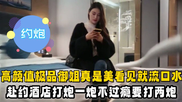 高颜值极品御姐真是美看见就流口水,赴约酒店打炮一炮不过瘾要打两炮