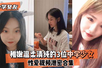 中学女友稚嫩温柔清纯的3位中学少女性爱视频泄密合集