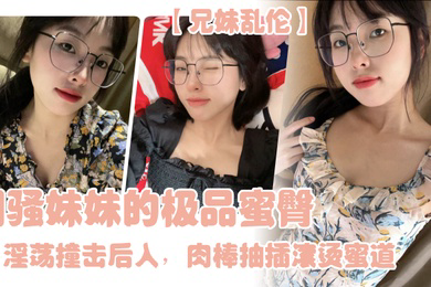 兄妹乱伦闷骚妹妹的极品蜜臀淫荡撞击后入肉棒抽插滚烫蜜道令人窒息榨射上头一晚干了三次虚脱