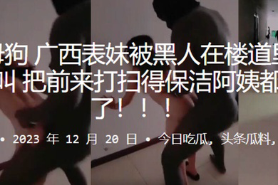 反差母狗广西表妹被黑人在楼道里干得嗷嗷叫把前来打扫得保洁阿姨都吓跑了