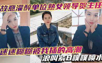 故意灌醉单位熟女领导贺主任迷迷糊糊被我插的高潮浪叫紧B噗噗喷水