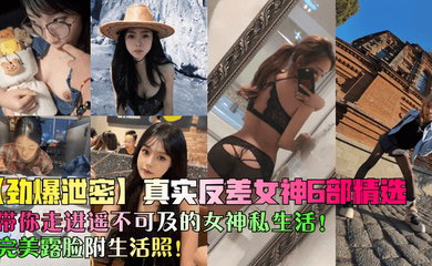 真实反差女神6部精选！带你走进遥不可及的女神私生活！完美露脸附生活照！